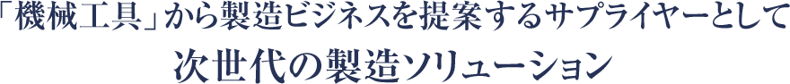 機械工具」から製造ビジネスを提案するサプライヤーとして 次世代の製造ソリューション